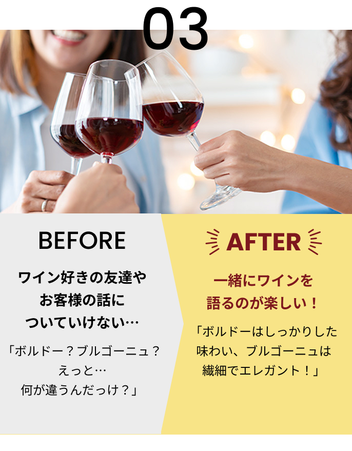 03 BEFORE ワイン好きの友達やお客様の話についていけない… 「ボルドー？ブルゴーニュ？えっと…何が違うんだっけ？」 AFTER 一緒にワインを語るのが楽しい！ 「ボルドーはしっかりした味わい、ブルゴーニュは繊細でエレガント！」