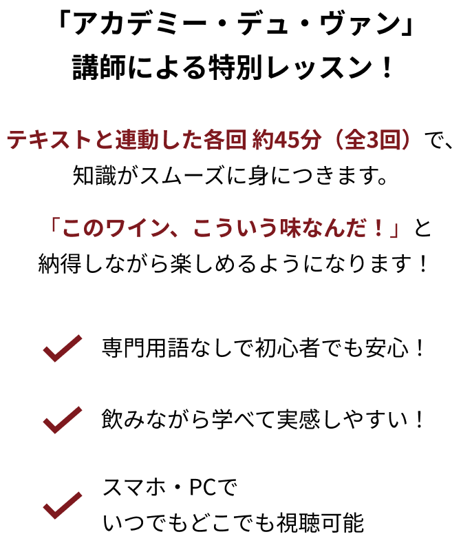 「アカデミー・デュ・ヴァン」講師による特別レッスン！ テキストと連動した各回 約45分（全3回）で、知識がスムーズに身につきます。 「このワイン、こういう味なんだ！」と納得しながら楽しめるようになります！