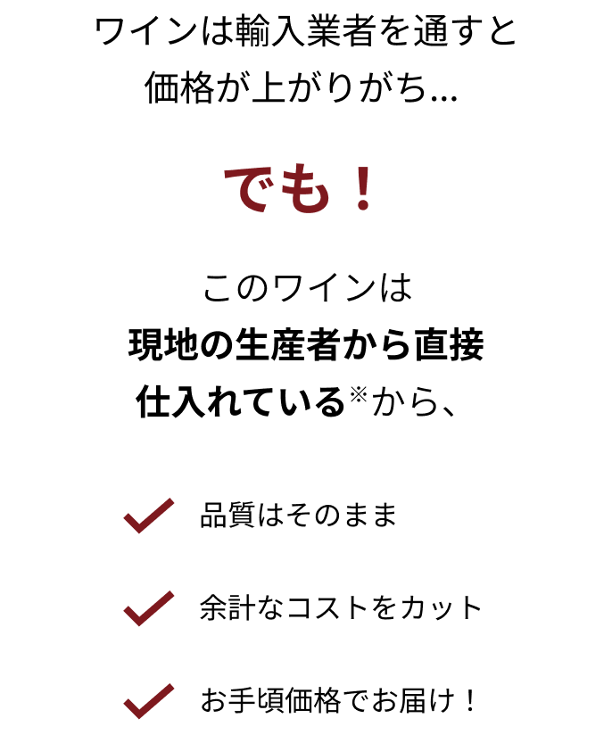 ワインは輸入業者を通すと価格が上がりがち... でも！ このワインは現地の生産者から直接仕入れている※から、 品質はそのまま 余計なコストをカット お手頃価格でお届け！